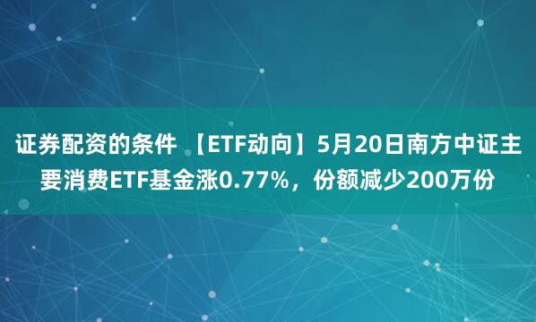 证券配资的条件 【ETF动向】5月20日南方中证主要消费ETF基金涨0.77%，份额减少200万份