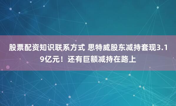 股票配资知识联系方式 思特威股东减持套现3.19亿元！还有巨额减持在路上
