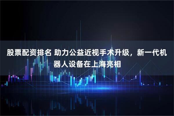 股票配资排名 助力公益近视手术升级，新一代机器人设备在上海亮相