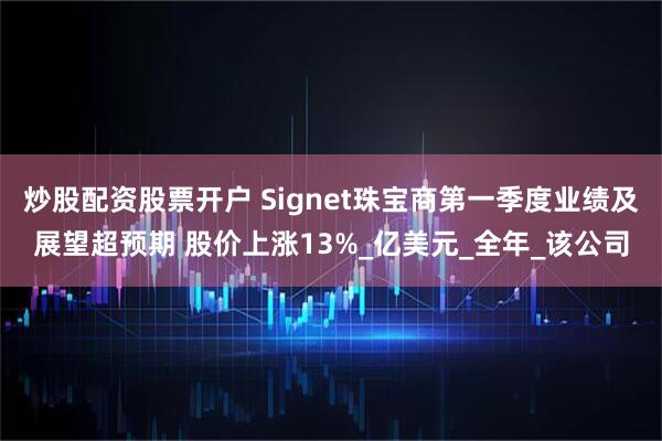 炒股配资股票开户 Signet珠宝商第一季度业绩及展望超预期 股价上涨13%_亿美元_全年_该公司