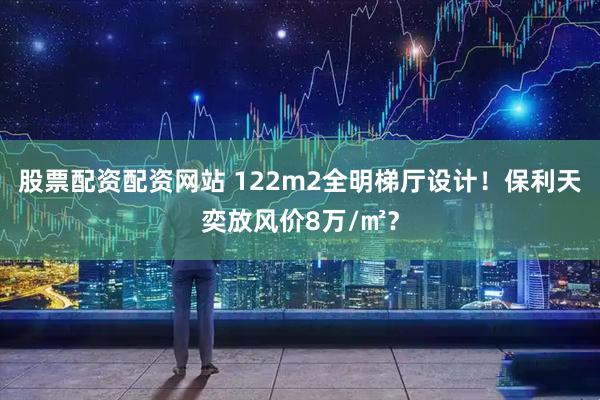 股票配资配资网站 122m2全明梯厅设计！保利天奕放风价8万/㎡？