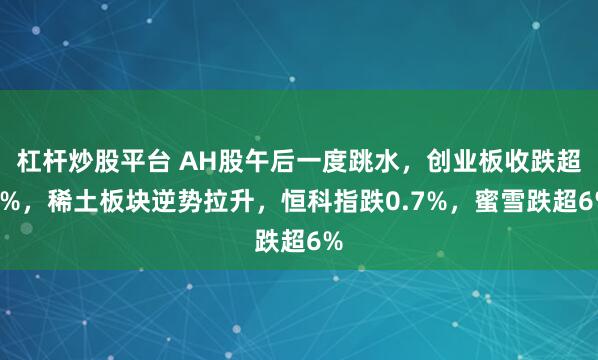 杠杆炒股平台 AH股午后一度跳水，创业板收跌超1%，稀土板块逆势拉升，恒科指跌0.7%，蜜雪跌超6%