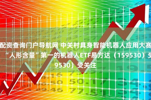 配资查询门户导航网 中关村具身智能机器人应用大赛启动，“人形含量”第一的机器人ETF易方达（159530）受关注
