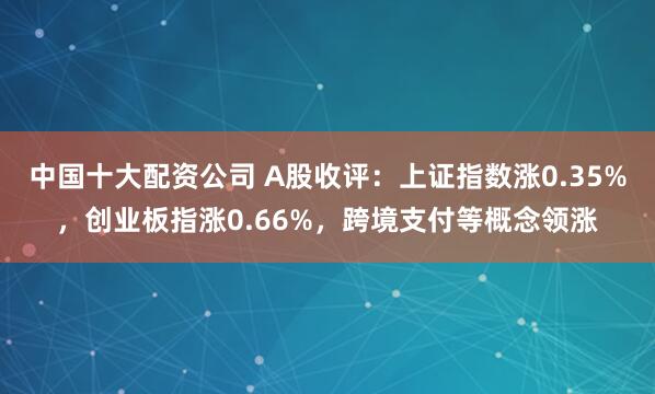 中国十大配资公司 A股收评：上证指数涨0.35%，创业板指涨0.66%，跨境支付等概念领涨