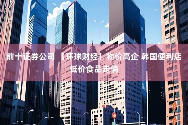 前十证券公司 【环球财经】物价高企 韩国便利店低价食品走俏