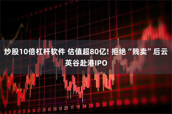 炒股10倍杠杆软件 估值超80亿! 拒绝“贱卖”后云英谷赴港IPO