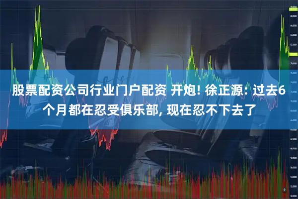 股票配资公司行业门户配资 开炮! 徐正源: 过去6个月都在忍受俱乐部, 现在忍不下去了