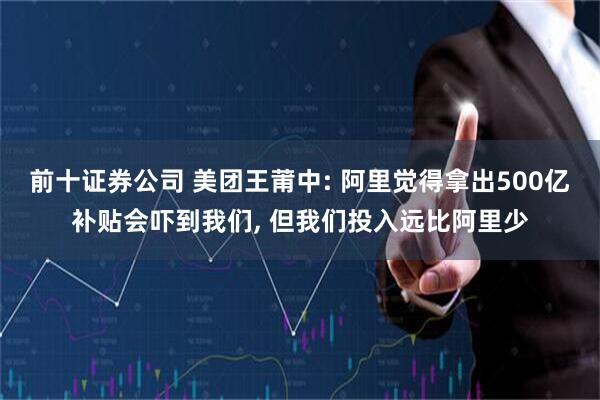 前十证券公司 美团王莆中: 阿里觉得拿出500亿补贴会吓到我们, 但我们投入远比阿里少