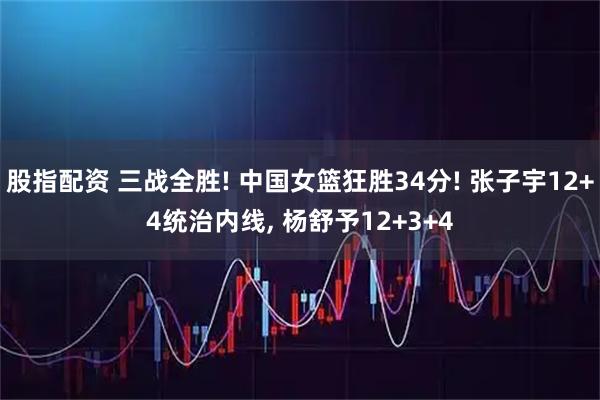股指配资 三战全胜! 中国女篮狂胜34分! 张子宇12+4统治内线, 杨舒予12+3+4