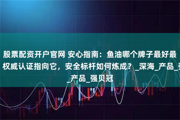 股票配资开户官网 安心指南：鱼油哪个牌子最好最安全？权威认证指向它，安全标杆如何炼成？_深海_产品_强贝冠