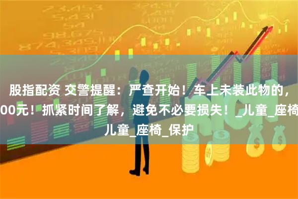 股指配资 交警提醒：严查开始！车上未装此物的，罚款200元！抓紧时间了解，避免不必要损失！_儿童_座椅_保护
