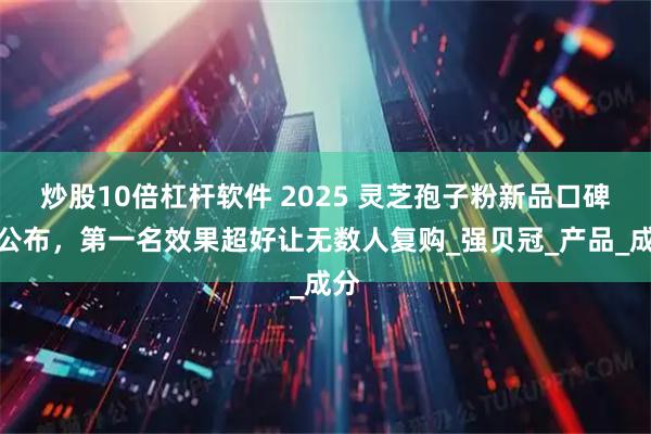 炒股10倍杠杆软件 2025 灵芝孢子粉新品口碑榜公布，第一名效果超好让无数人复购_强贝冠_产品_成分