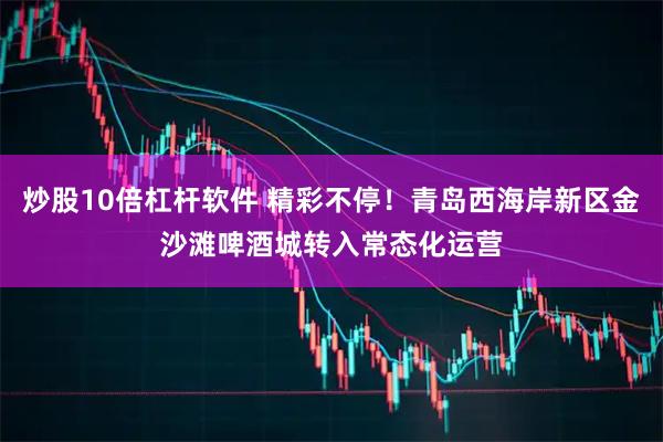 炒股10倍杠杆软件 精彩不停！青岛西海岸新区金沙滩啤酒城转入常态化运营